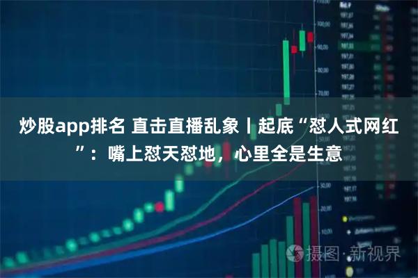 炒股app排名 直击直播乱象丨起底“怼人式网红”：嘴上怼天怼地，心里全是生意