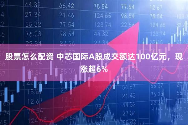 股票怎么配资 中芯国际A股成交额达100亿元，现涨超6%