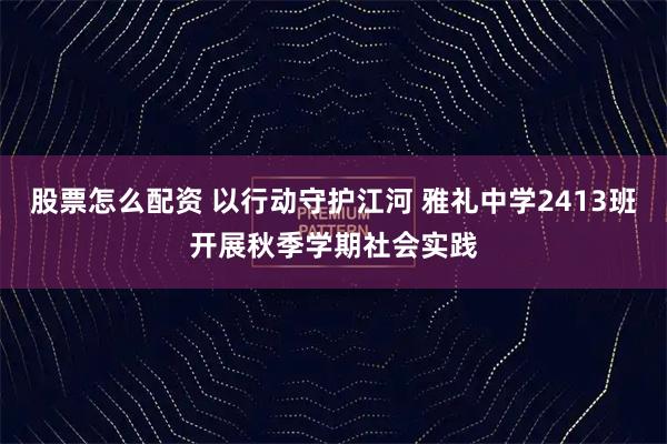 股票怎么配资 以行动守护江河 雅礼中学2413班开展秋季学期社会实践