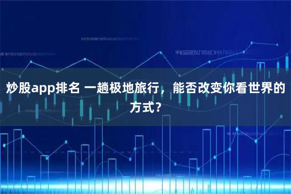 炒股app排名 一趟极地旅行，能否改变你看世界的方式？