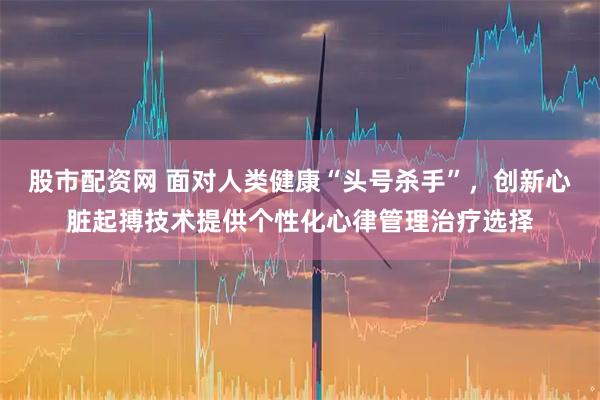 股市配资网 面对人类健康“头号杀手”，创新心脏起搏技术提供个性化心律管理治疗选择