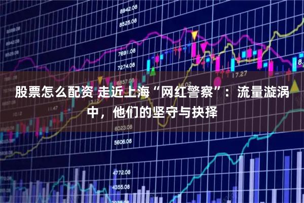 股票怎么配资 走近上海“网红警察”：流量漩涡中，他们的坚守与抉择