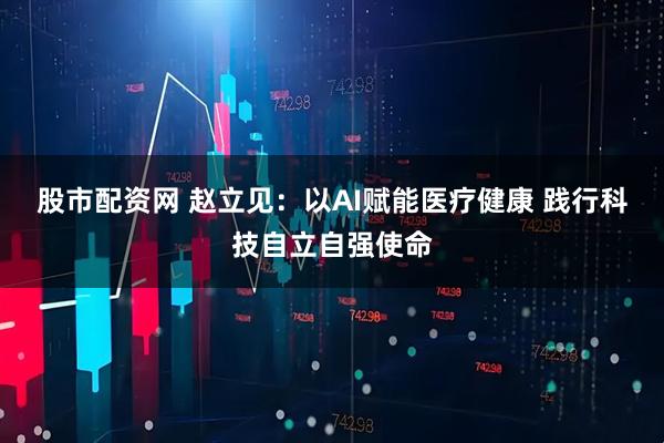 股市配资网 赵立见：以AI赋能医疗健康 践行科技自立自强使命