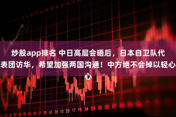 炒股app排名 中日高层会晤后，日本自卫队代表团访华，希望加强两国沟通！中方绝不会掉以轻心