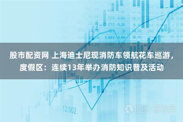 股市配资网 上海迪士尼现消防车领航花车巡游，度假区：连续13年举办消防知识普及活动