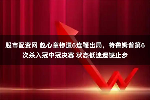 股市配资网 赵心童惨遭6连鞭出局，特鲁姆普第6次杀入冠中冠决赛 状态低迷遗憾止步