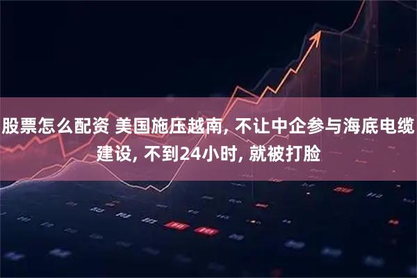 股票怎么配资 美国施压越南, 不让中企参与海底电缆建设, 不到24小时, 就被打脸