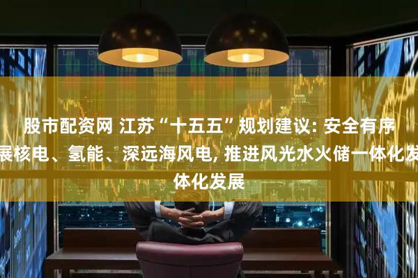 股市配资网 江苏“十五五”规划建议: 安全有序发展核电、氢能、深远海风电, 推进风光水火储一体化发展