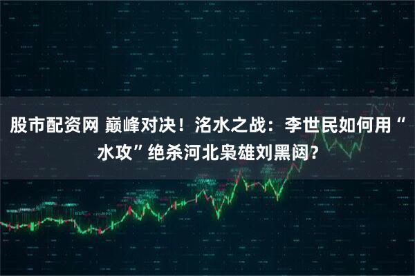 股市配资网 巅峰对决！洺水之战：李世民如何用“水攻”绝杀河北枭雄刘黑闼？