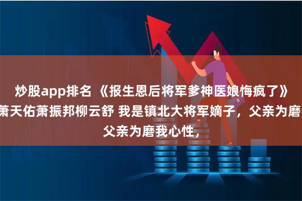 炒股app排名 《报生恩后将军爹神医娘悔疯了》萧无畏萧天佑萧振邦柳云舒 我是镇北大将军嫡子，父亲为磨我心性，