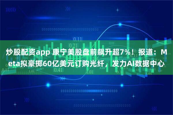 炒股配资app 康宁美股盘前飙升超7%！报道：Meta拟豪掷60亿美元订购光纤，发力AI数据中心