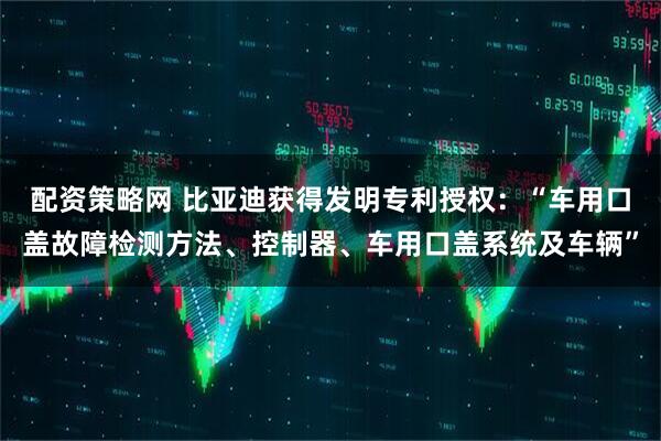 配资策略网 比亚迪获得发明专利授权：“车用口盖故障检测方法、控制器、车用口盖系统及车辆”