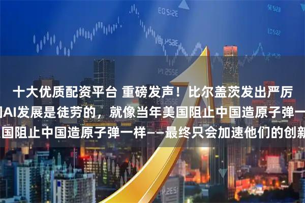 十大优质配资平台 重磅发声！比尔盖茨发出严厉警告：“试图阻止中国AI发展是徒劳的，就像当年美国阻止中国造原子弹一样——最终只会加速他们的创新！”
